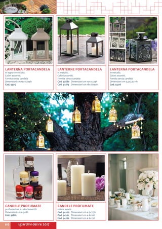 I giardini del re 2017116
LANTERNE PORTACANDELA
in metallo.
Colori assortiti.
Fornite senza candela
Cod. 92880	 Dimensioni cm 15x15x23h
Cod. 94189	 Dimensioni cm 18x18x40h
LANTERNA PORTACANDELA
in legno verniciato.
Colori assortiti.
Fornita senza candela
Dimensioni cm 15x15x24h
Cod. 93217
CANDELE PROFUMATE
profumazioni e colori assortiti.
Dimensioni cm ø 5x8h
Cod. 92881	
LANTERNA PORTACANDELA
in metallo.
Colori assortiti.
Fornita senza candela
Dimensioni cm 7,5x7,5x11h
Cod. 93216	
CANDELE PROFUMATE
colore avorio
Cod. 94200	 Dimensioni cm ø 5x7,5h
Cod. 94201	 Dimensioni cm ø 6x10h
Cod. 94202	 Dimensioni cm ø 6x15h
 