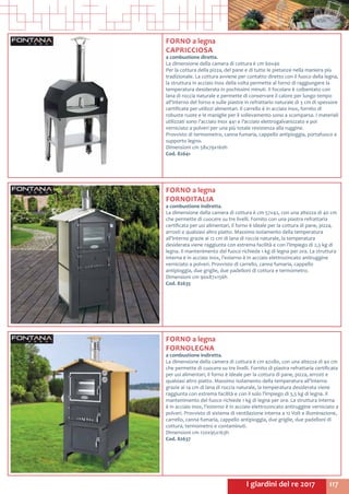 117I giardini del re 2017
FORNO a legna
CAPRICCIOSA
a combustione diretta.
La dimensione della camera di cottura è cm 60x40
Per la cottura della pizza, del pane e di tutte le pietanze nella maniera più
tradizionale. La cottura avviene per contatto diretto con il fuoco della legna,
la struttura in acciaio inox della volta permette al forno di raggiungere la
temperatura desiderata in pochissimi minuti. Il focolare è coibentato con
lana di roccia naturale e permette di conservare il calore per lungo tempo
all’interno del forno e sulle piastre in refrattario naturale di 3 cm di spessore
certificate per utilizzi alimentari. Il carrello è in acciaio inox, fornito di
robuste ruote e le maniglie per il sollevamento sono a scomparsa. I materiali
utilizzati sono l’acciaio inox 441 e l’acciaio elettrogalvanizzato e poi
verniciato a polveri per una più totale resistenza alla ruggine.
Provvisto di termometro, canna fumaria, cappello antipioggia, portafuoco e
supporto legno.
Dimensioni cm 58x79x160h
Cod. 82641
FORNO a legna
FORNOITALIA
a combustione indiretta.
La dimensione della camera di cottura è cm 57x42, con una altezza di 40 cm
che permette di cuocere su tre livelli. Fornito con una piastra refrattaria
certificata per usi alimentari, il forno è ideale per la cottura di pane, pizza,
arrosti e qualsiasi altro piatto. Massimo isolamento della temperatura
all’interno grazie ai 12 cm di lana di roccia naturale, la temperatura
desiderata viene raggiunta con estrema facilità e con l’impiego di 2,5 kg di
legna. Il mantenimento del fuoco richiede 1 kg di legna per ora. La struttura
interna è in acciaio inox, l’esterno è in acciaio elettrozincato antiruggine
verniciato a polveri. Provvisto di carrello, canna fumaria, cappello
antipioggia, due griglie, due padelloni di cottura e termometro.
Dimensioni cm 90x87x156h
Cod. 82635	
FORNO a legna
FORNOLEGNA
a combustione indiretta.
La dimensione della camera di cottura è cm 42x80, con una altezza di 40 cm
che permette di cuocere su tre livelli. Fornito di piastra refrattaria certificata
per usi alimentari, il forno è ideale per la cottura di pane, pizza, arrosti e
qualsiasi altro piatto. Massimo isolamento della temperatura all’interno
grazie ai 14 cm di lana di roccia naturale, la temperatura desiderata viene
raggiunta con estrema facilità e con il solo l’impiego di 3,5 kg di legna. Il
mantenimento del fuoco richiede 1 kg di legna per ora. La struttura interna
è in acciaio inox, l’esterno è in acciaio elettrozincato antiruggine verniciato a
polveri. Provvisto di sistema di ventilazione interna a 12 Volt e illuminazione,
carrello, canna fumaria, cappello antipioggia, due griglie, due padelloni di
cottura, termometro e contaminuti.
Dimensioni cm 120x95x163h
Cod. 82637	
 