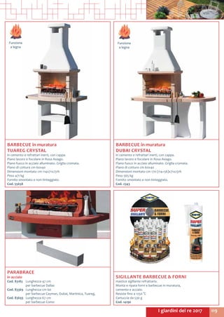 119I giardini del re 2017
Funziona
a legna
Funziona
a legna
BARBECUE in muratura
TUAREG CRYSTAL
in cemento e refrattari inerti, con cappa.
Piano lavoro e focolare in Rosa Asiago.
Piano fuoco in acciaio alluminato. Griglia cromata.
Piano di cottura cm 60x40
Dimensioni montato cm 114x71x231h
Peso 471 kg
Fornito smontato e non tinteggiato.
Cod. 55658	
BARBECUE in muratura
DUBAI CRYSTAL
in cemento e refrattari inerti, con cappa.
Piano lavoro e focolare in Rosa Asiago.
Piano fuoco in acciaio alluminato. Griglia cromata.
Piano di cottura cm 60x40
Dimensioni montato cm 170 (114+56)x71x231h
Peso 565 kg
Fornito smontato e non tinteggiato.
Cod. 2343	
SIGILLANTE BARBECUE & FORNI
mastice sigillante refrattario.
Monta e ripara forni e barbecue in muratura,
cemento e acciaio.
Resiste fino a 1250 °C
Cartuccia da 530 g
Cod. 14190
PARABRACE
in acciaio
Cod. 83183	 Lunghezza 47 cm	
	 per barbecue Dallas
Cod. 83369	 Lunghezza cm 60	
	 per barbecue Cayman, Dubai, Martinica, Tuareg,
Cod. 83693	 Lunghezza 67 cm	
	 per barbecue Como
 