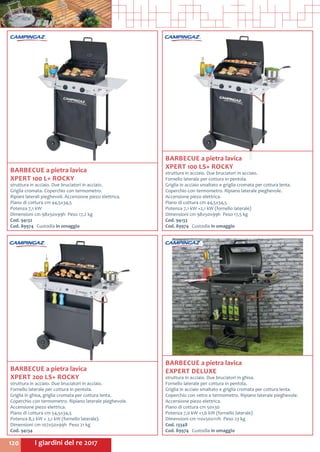 I giardini del re 2017120
BARBECUE a pietra lavica
EXPERT DELUXE
struttura in acciaio. Due bruciatori in ghisa.
Fornello laterale per cottura in pentola.
Griglia in acciaio smaltato e griglia cromata per cottura lenta.
Coperchio con vetro e termometro. Ripiano laterale pieghevole.
Accensione piezo elettrica.
Piano di cottura cm 50x30	
Potenza 7,0 kW +1,6 kW (fornello laterale)
Dimensioni cm 110x50x111h Peso 23 kg
Cod. 13348	
Cod. 89974	 Custodia in omaggio
BARBECUE a pietra lavica
XPERT 100 L+ ROCKY
struttura in acciaio. Due bruciatori in acciaio.
Griglia cromata. Coperchio con termometro.
Ripiani laterali pieghevoli. Accensione piezo elettrica.
Piano di cottura cm 44,5x34,5 	
Potenza 7,1 kW
Dimensioni cm 98x50x99h Peso 17,2 kg
Cod. 94132	
Cod. 89974	 Custodia in omaggio
BARBECUE a pietra lavica
XPERT 100 LS+ ROCKY
struttura in acciaio. Due bruciatori in acciaio.
Fornello laterale per cottura in pentola.
Griglia in acciaio smaltato e griglia cromata per cottura lenta.
Coperchio con termometro. Ripiano laterale pieghevole.
Accensione piezo elettrica.
Piano di cottura cm 44,5x34,5	
Potenza 7,1 kW +2,1 kW (fornello laterale)
Dimensioni cm 98x50x99h Peso 17,5 kg
Cod. 94133	
Cod. 89974	 Custodia in omaggio
BARBECUE a pietra lavica
XPERT 200 LS+ ROCKY
struttura in acciaio. Due bruciatori in acciaio.
Fornello laterale per cottura in pentola.
Griglia in ghisa, griglia cromata per cottura lenta.
Coperchio con termometro. Ripiano laterale pieghevole.
Accensione piezo elettrica.
Piano di cottura cm 54,5x34,5
Potenza 8,2 kW + 2,1 kW (fornello laterale).
Dimensioni cm 107x50x99h Peso 21 kg
Cod. 94134	
 