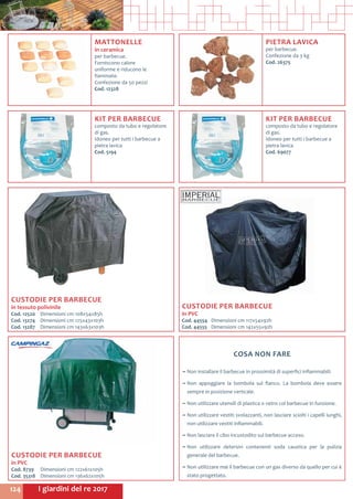 I giardini del re 2017124
MATTONELLE
in ceramica
per barbecue.
Forniscono calore
uniforme e riducono le
fiammate.
Confezione da 50 pezzi
Cod. 12328	
CUSTODIE PER BARBECUE
in tessuto polivinile
Cod. 12520	 Dimensioni cm 108x54x85h
Cod. 13274	 Dimensioni cm 125x43x103h
Cod. 13287	 Dimensioni cm 143x63x103h
CUSTODIE PER BARBECUE
in PVC
Cod. 44554	 Dimensioni cm 117x54x92h
Cod. 44555	 Dimensioni cm 142x55x92h
CUSTODIE PER BARBECUE
in PVC
Cod. 8739	 Dimensioni cm 122x61x105h
Cod. 35318	 Dimensioni cm 136x62x105h
COSA NON FARE
~~ Non installare il barbecue in prossimità di superfici infiammabili.
~~ Non appoggiare la bombola sul fianco. La bombola deve essere
sempre in posizione verticale.
~~ Non utilizzare utensili di plastica o vetro col barbecue in funzione.
~~ Non utilizzare vestiti svolazzanti, non lasciare sciolti i capelli lunghi,
non utilizzare vestiti infiammabili.
~~ Non lasciare il cibo incustodito sul barbecue acceso.
~~ Non utilizzare detersivi contenenti soda caustica per la pulizia
generale del barbecue.
~~ Non utilizzare mai il barbecue con un gas diverso da quello per cui è
stato progettato.
KIT PER BARBECUE
composto da tubo e regolatore
di gas.
Idoneo per tutti i barbecue a
pietra lavica
Cod. 5194	
PIETRA LAVICA
per barbecue.
Confezione da 3 kg
Cod. 26375
KIT PER BARBECUE
composto da tubo e regolatore
di gas.
Idoneo per tutti i barbecue a
pietra lavica
Cod. 69077	
 