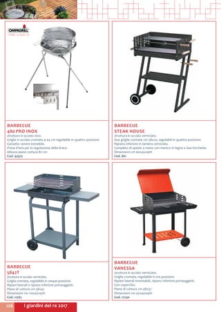 I giardini del re 2017126
BARBECUE
480 PRO INOX
struttura in acciaio inox.
Griglia in acciaio cromato ø 44 cm regolabile in quattro posizioni.
Cassetto cenere estraibile.
Presa d’aria per la regolazione della brace.
Altezza piano cottura 82 cm
Cod. 93925
BARBECUE
STEAK HOUSE
struttura in acciaio verniciato.
Due griglie cromate cm 58x20, regolabili in quattro posizioni.
Ripiano inferiore in lamiera verniciata.
Completo di spiedo a mano con manico in legno e due forchette.
Dimensioni cm 60x45x90h
Cod. 861
BARBECUE
VANESSA
struttura in acciaio verniciato.
Griglia cromata, regolabile in tre posizioni.
Ripiani laterali smontabili, ripiano inferiore portaoggetti.
Con coperchio.
Piano di cottura cm 48x37
Dimensioni cm 50x40x90h
Cod. 17290
BARBECUE
5842T
struttura in acciaio verniciato.
Griglia cromata, regolabile in cinque posizioni.
Ripiani laterali e ripiano inferiore portaoggetti.
Piano di cottura cm 58x42
Dimensioni cm 110x47x92h
Cod. 11583
 
