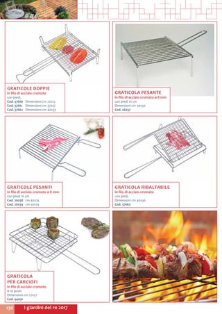 I giardini del re 2017130
GRATICOLE DOPPIE
in filo di acciaio cromato
con piedi.
Cod. 37660	 Dimensioni cm 27x27
Cod. 37661	 Dimensioni cm 37x27
Cod. 37662	 Dimensioni cm 40x35
GRATICOLA
PER CARCIOFI
in filo di acciaio cromato
A 16 posti.
Dimensioni cm 27x27
Cod. 94091
GRATICOLE PESANTI
in filo di acciaio cromato ø 8 mm
con piedi 10 cm
Cod. 26038	 cm 40x35
Cod. 26039	 cm 50x35
GRATICOLA PESANTE
in filo di acciaio cromato ø 8 mm
con piedi 10 cm
Dimensioni cm 30x30
Cod. 26037
GRATICOLA RIBALTABILE
in filo di acciaio cromato
con piedi.
Dimensioni cm 40x30
Cod. 37663
 