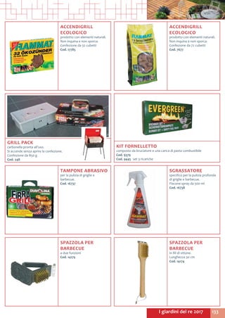 133I giardini del re 2017
ACCENDIGRILL
ECOLOGICO
prodotto con elementi naturali.
Non inquina e non sporca.
Confezione da 32 cubetti
Cod. 17785
ACCENDIGRILL
ECOLOGICO
prodotto con elementi naturali.
Non inquina e non sporca.
Confezione da 72 cubetti
Cod. 7677
TAMPONE ABRASIVO
per la pulizia di griglie e
barbecue.
Cod. 16737	
SGRASSATORE
specifico per la pulizia profonda
di griglie e barbecue.
Flacone spray da 500 ml
Cod. 16738	
KIT FORNELLETTO
composto da bruciatore e una carica di pasta combustibile
Cod. 9379	
Cod. 9445	 set 3 ricariche
GRILL PACK
carbonella pronta all’uso.
Si accende senza aprire la confezione.
Confezione da 850 g
Cod. 248
SPAZZOLA PER
BARBECUE
a due funzioni
Cod. 14179	
SPAZZOLA PER
BARBECUE
in fili di ottone.
Lunghezza 30 cm
Cod. 14174
 