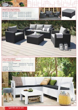 I giardini del re 20178
SALOTTO CALIFORNIA
in resina antiurto effetto polirattan
Cod. 93792	 divano a 2 posti	 Dimensioni cm	141x68x72h
Cod. 93793	 divano a 3 posti	 Dimensioni cm	199x68x72h
Cod. 93791	 poltrona 	 Dimensioni cm	 83x68x72h
Cod. 93794	 tavolino	 Dimensioni cm	 68x68x35h
	 completo di cuscino
completo di cuscini (spessore seduta 7,5 cm - spessore schienale 12 cm)
SALOTTO CORFÙ
in resina antiurto effetto polirattan
salotto composto da:
	 divano ad angolo 	 Dimensioni cm	 190x190x79h
	 tavolino 	 Dimensioni cm	 59x59x33h
completo di cuscini spessore 5 cm
Cod. 93798	 bianco
Cod. 93799	marrone
Imballo in cartone unico cm 171x77x48
 