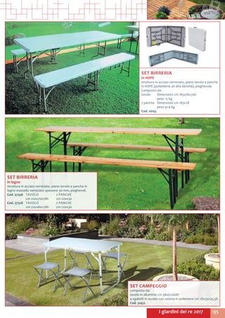 135I giardini del re 2017
SET BIRRERIA
in HDPE
struttura in acciaio verniciato, piano tavolo e panche
in HDPE (polietilene ad alta densità), pieghevole.
Composto da:
tavolo	 Dimensioni cm 183x76x74h
	 peso 15 kg
2 panche	 Dimensioni cm 183x28
	 peso 9+9 kg
Cod. 10193
SET BIRRERIA
in legno
struttura in acciaio verniciato, piano tavolo e panche in
legno massello verniciato spessore 30 mm, pieghevoli.
Cod. 57436	 TAVOLO		 2 PANCHE
	 cm 220x70x76h 	 cm 220x30
Cod. 37328	 TAVOLO		 2 PANCHE
	 cm 220x80x76h		 cm 220x30
SET CAMPEGGIO
composto da:
tavolo in alluminio cm 98x61x60h
4 sgabelli in acciaio con seduta in poliestere cm 28x33x35,5h
Cod. 31452	
 