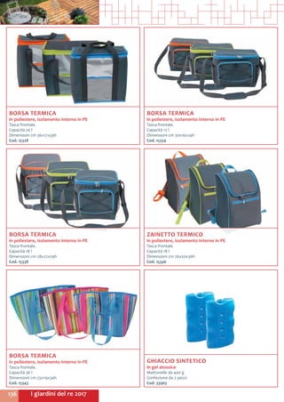 I giardini del re 2017136
BORSA TERMICA
in poliestere, isolamento interno in PE
Tasca frontale.
Capacità 12 l
Dimensioni cm 30x16x24h
Cod. 15334
BORSA TERMICA
in poliestere, isolamento interno in PE
Tasca frontale.
Capacità 20 l
Dimensioni cm 36x17x34h
Cod. 15328
BORSA TERMICA
in poliestere, isolamento interno in PE
Tasca frontale.
Capacità 36 l
Dimensioni cm 55x19x34h
Cod. 15343	
ZAINETTO TERMICO
in poliestere, isolamento interno in PE
Tasca frontale.
Capacità 18 l
Dimensioni cm 26x20x36h
Cod. 15346	
BORSA TERMICA
in poliestere, isolamento interno in PE
Tasca frontale.
Capacità 18 l
Dimensioni cm 28x22x29h
Cod. 15338
GHIACCIO SINTETICO
in gel atossico
Mattonelle da 400 g
Confezione da 2 pezzi
Cod. 33903	
 