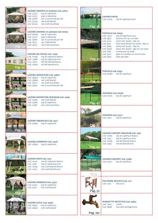 GAZEBO BIG ROYAL Cod. 13456
Cod. 10299	 top di copertura bianco
Cod. 13468	 top di copertura ecrù
Cod. 10310	 set teli laterali bianco
Cod. 10309	 set teli laterali ecrù
Pag. 34
GAZEBO SAHARA cm 300X400 Cod. 47829
Cod. 57373	 top di copertura
Cod. 57377	 palo in alluminio
Cod. 39160	 set 10 scorrevoli per teli
Cod. 57374	 set 4 teli laterali
Cod. 57375	 set 4 teli moschiera
Pag. 33
GAZEBO SAHARA cm 400X400 Cod. 60029
Cod. 60065	 top di copertura
Cod. 57377	 palo in alluminio
Cod. 39160	 set 10 scorrevoli per teli
Cod. 39121	 set 4 teli laterali
Cod. 39157	 set 4 teli moschiera
Pag. 33
GAZEBO SMERALDA Cod. 14471
Cod. 91964	 top di copertura
Pag. 35
GAZEBO ADVENTURE Cod. 39866
Cod. 39929	 top di copertura
Cod. 39895	 set 4 teli laterali
Cod. 40317	 set 4 teli moschiera
Cod. 39931	 set 10 scorrevoli per teli
Pag. 34
GAZEBO ADVENTURE MAGNUM Cod. 31484
Cod. 31485	 set 4 teli laterali
Cod. 31486	 top di copertura
Cod. 31487	 set 4 teli moschiera
Pag. 34
GAZEBO DIAMANTE Cod. 31476
Cod. 32890	 top di copertura
Pag. 35
GAZEBO EDEN Cod. 2525
Cod. 10253	 top di copertura bianco
Cod. 2556	 top di copertura ecrù
Cod. 10259	 set 4 teli laterali bianco
Cod. 10257	 set 4 teli laterali ecrù
Pag. 36
GAZEBO ARMONIA Cod. 57370
Cod. 57372	 top di copertura
Cod. 2453	 set 4 teli laterali
Pag. 37
GAZEBO GOTIC Cod. 39967
Cod. 39977	 top di copertura
Cod. 39973	 set 6 teli laterali
Pag. 37
VERANDA Cod. 35722
Cod. 2467	 top di copertura
Pag. 43
GAZEBO CARPORT MAGNUM Cod. 2366
Cod. 10283	 top di copertura bianco
Cod. 2392	 top di copertura ecrù
Cod. 10296	 set teli laterali bianco
Cod. 2394	 set teli laterali ecrù
Pag. 44
GAZEBO CARPORT Cod. 37908
Cod. 50517	 top di copertura
Pag. 44
VERANDA Cod. 60038
Cod. 10279	 top di copertura
Pag. 43
GAZEBO RAPID
Cod. 17005	 top di copertura ecrù
Pag. 38
PERGOLA Cod. 60033
Cod. 14731	 top di copertura 2014
Cod. 9922	 trave ø mm 19 x cm 268
Cod. 9214	 trave mm 30x60 - 284 cm
Cod. 9216	 trave senza binario mm 30x60 - 384 cm
Cod. 9897	 trave mm 30x60 - 384 cm
Cod. 8428	 trave mm 30x60 - 384 cm con fune
Cod. 9187	 confezione 24 anelli
Cod. 9210	 palo di ricambio cm 10x10x220h
Cod. 8452	 base per palo
Pag. 41
PERGOLA Cod. 91935
Cod. 91985	 top di copertura
Pag. 41
RUBINETTO ARTISTICO Cod. 44835
Cod. 1904	 vitone
Cod. 8948	 raccordo portagomma
Pag. 107
POLTRONE REGISTA Cod. 1120
Cod. 1307	 telo ecrù
Pag. 52
 