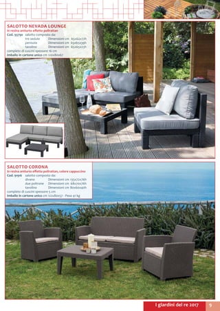 9I giardini del re 2017
SALOTTO CORONA
in resina antiurto effetto polirattan, colore cappuccino
Cod. 91916	 salotto composto da:
	 divano	 Dimensioni cm	135x72x76h
	 due poltrone	 Dimensioni cm	 68x70x76h
	 tavolino 	 Dimensioni cm	80x60x40h
completo di cuscini spessore 5 cm
Imballo in cartone unico cm 122x80x57 - Peso 41 kg
SALOTTO NEVADA LOUNGE
in resina antiurto effetto polirattan
Cod. 93790	 salotto composto da:
	 tre sedute	 Dimensioni cm	 65x62x72h
	 penisola	 Dimensioni cm	 65x65x39h
	 tavolino 	 Dimensioni cm	 65x65x23h
completo di cuscini spessore 16 cm
Imballo in cartone unico cm 120x80x67
 