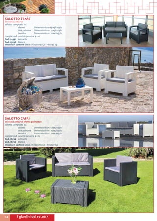 I giardini del re 201712
SALOTTO CAPRI
in resina antiurto effetto polirattan
salotto composto da:
	 divano 	 Dimensioni cm	131x57x64h
	 due poltrone	 Dimensioni cm	 74x57x64h
	 tavolino	 Dimensioni cm	 70x49x37h
completo di cuscini spessore 4 cm
Cod. 16294	antracite
Cod. 16292	 bianco
Imballo in cartone unico cm 120x70x60 - Peso 47 kg
SALOTTO TEXAS
in resina antiurto
salotto composto da:
	 divano 	 Dimensioni cm	132x58x79h
	 due poltrone	 Dimensioni cm	 75x58x79h
	 tavolino	 Dimensioni cm	 70x48x37h
completo di cuscini spessore 4 cm
Cod. 24542	antracite
Cod. 19096	 bianco
Imballo in cartone unico cm 120x74x57 - Peso 43 kg
 