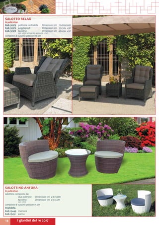 I giardini del re 201714
SALOTTINO ANFORA
in polirattan
salottino composto da:
	 due poltrone 	 Dimensioni cm ø 67x68h
	 tavolino	 Dimensioni cm ø 51x47h
	 con vetro
completo di cuscini spessore 5 cm
Impilabile.
Cod. 15449	marrone
Cod. 15451	panna
SALOTTO RELAX
in polirattan
Cod. 91973	 poltrona reclinabile	 Dimensioni cm	 72x86x100h
Cod. 91975	 poggiapiedi		 Dimensioni cm	 55x52x 43h
Cod. 91976	 tavolino		 Dimensioni cm	 45x45x 45h
	 con vetro temperato spessore 5 mm
completo di cuscini spessore 10 cm
 