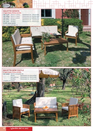 I giardini del re 201716
SALOTTO SERATA
in legno balau, finitura ad olio
Cod. 15278	 panca a 1 posto 	 Dimensioni cm	 58x56x88h
Cod. 38997	 panca a 2 posti 	 Dimensioni cm	120x56x88h
Cod. 49717	 panca a 3 posti 	 Dimensioni cm	158x56x88h
Cod. 36215	 tavolino 	 Dimensioni cm	 50x50x45h
Cod. 34141	 tavolino 	 Dimensioni cm	100x50x45h
fornito senza cuscini
per i cuscini vedi pag. 73
SALOTTO NEW CASTLE
in legno balau, finitura ad olio
Cod. 45597	 salotto composto da:
	 divano 	 Dimensioni cm	128x74x88h
	 due poltrone	 Dimensioni cm	68x74x88h
	 tavolino	 Dimensioni cm	 101x61x47h
completo di cuscini
 