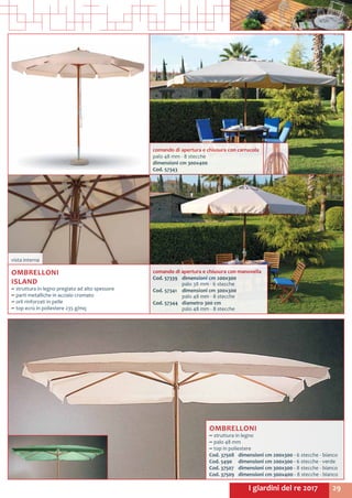 29I giardini del re 2017
OMBRELLONI
~~ struttura in legno
~~ palo 48 mm
~~ top in poliestere
Cod. 37508	 dimensioni cm 200x300 - 6 stecche - bianco
Cod. 5490	 dimensioni cm 200x300 - 6 stecche - verde
Cod. 37507	 dimensioni cm 300x300 - 8 stecche - bianco
Cod. 37509	 dimensioni cm 300x400 - 8 stecche - bianco
vista interna
comando di apertura e chiusura con manovella
Cod. 57339	 dimensioni cm 200x300
	 palo 38 mm - 6 stecche
Cod. 57341	 dimensioni cm 300x300
	 palo 48 mm - 8 stecche
Cod. 57344	 diametro 300 cm
	 palo 48 mm - 8 stecche
comando di apertura e chiusura con carrucola
palo 48 mm - 8 stecche
dimensioni cm 300x400
Cod. 57343
OMBRELLONI
ISLAND
~~ struttura in legno pregiato ad alto spessore
~~ parti metalliche in acciaio cromato
~~ orli rinforzati in pelle
~~ top ecrù in poliestere 235 g/mq
 