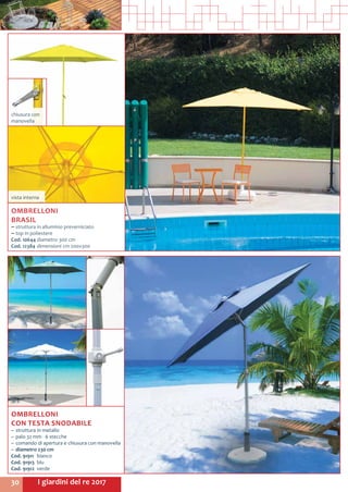 I giardini del re 201730
OMBRELLONI
BRASIL
~~ struttura in alluminio preverniciato
~~ top in poliestere
Cod. 10644	diametro 300 cm 	
Cod. 12384	dimensioni cm 200x300
chiusura con
manovella
vista interna
OMBRELLONI
CON TESTA SNODABILE
~~ struttura in metallo
~~ palo 32 mm - 6 stecche
~~ comando di apertura e chiusura con manovella
~~ diametro 230 cm
Cod. 91911	bianco
Cod. 91913	blu
Cod. 91912	verde
 