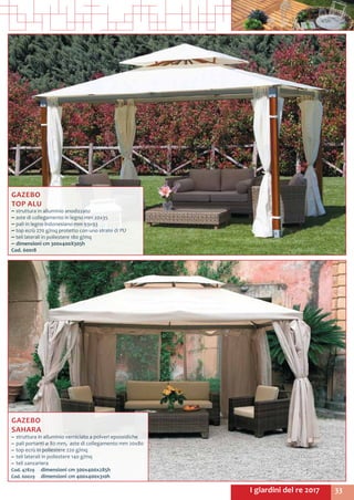 33I giardini del re 2017
GAZEBO
TOP ALU
~~ struttura in alluminio anodizzato
~~ aste di collegamento in legno mm 20x35
~~ pali in legno indonesiano mm 93x93
~~ top ecrù 270 g/mq protetto con uno strato di PU
~~ teli laterali in poliestere 180 g/mq
~~ dimensioni cm 300x400X305h
Cod. 60018
GAZEBO
SAHARA
~~ struttura in alluminio verniciato a polveri epossidiche
~~ pali portanti ø 80 mm, aste di collegamento mm 20x80
~~ top ecrù in poliestere 220 g/mq
~~ teli laterali in poliestere 140 g/mq
~~ teli zanzariera
Cod. 47829	 dimensioni cm 300x400x285h
Cod. 60029	 dimensioni cm 400x400x310h
 