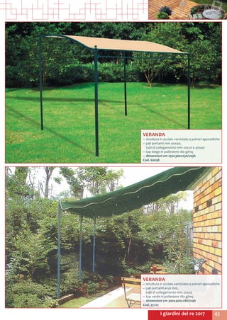 43I giardini del re 2017
VERANDA
~~ struttura in acciaio verniciato a polveri epossidiche
~~ pali portanti mm 40x40,				
tubi di collegamento mm 20x20 e 40x40
~~ top beige in poliestere 180 g/mq
~~ dimensioni cm 250x300x250/203h
Cod. 60038	
VERANDA
~~ struttura in acciaio verniciato a polveri epossidiche
~~ pali portanti ø 50 mm, 				
tubi di collegamento mm 20x20
~~ top verde in poliestere 180 g/mq
~~ dimensioni cm 300x400x280/214h
Cod. 35722
 