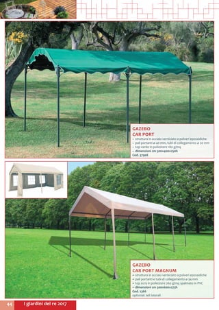 I giardini del re 201744
GAZEBO
CAR PORT
~~ struttura in acciaio verniciato a polveri epossidiche
~~ pali portanti ø 40 mm, tubi di collegamento ø 20 mm
~~ top verde in poliestere 180 g/mq
~~ dimensioni cm 300x400x250h
Cod. 37908	
GAZEBO
CAR PORT MAGNUM
~~ struttura in acciaio verniciato a polveri epossidiche
~~ pali portanti e tubi di collegamento ø 34 mm
~~ top ecrù in poliestere 260 g/mq spalmato in PVC
~~ dimensioni cm 300x600x275h
Cod. 2366
optional: teli laterali
 