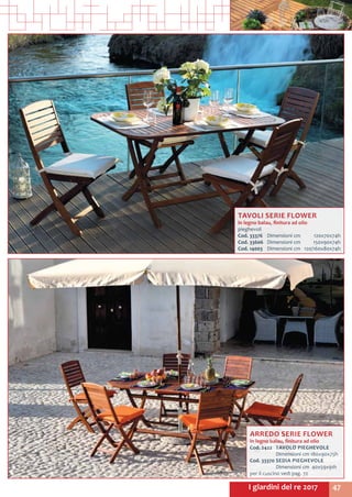 47I giardini del re 2017
TAVOLI SERIE FLOWER
in legno balau, finitura ad olio
pieghevoli
Cod. 33376	 Dimensioni cm	 120x70x74h
Cod. 33606	 Dimensioni cm	 150x90x74h
Cod. 14003	 Dimensioni cm	 120/160x80x74h
ARREDO SERIE FLOWER
in legno balau, finitura ad olio
Cod. 2422	 TAVOLO PIEGHEVOLE
	 Dimensioni cm 180x90x75h
Cod. 33370	SEDIA PIEGHEVOLE
	 Dimensioni cm 40x59x91h	
per il cuscino vedi pag. 72
 