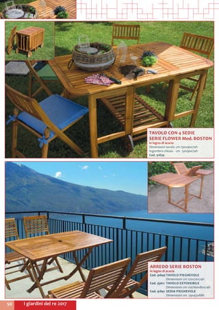 I giardini del re 201750
TAVOLO CON 4 SEDIE
SERIE FLOWER Mod. BOSTON
in legno di acacia
Dimensioni tavolo	cm	150x90x70h
Ingombro chiuso	 cm	 50x90x74h
Cod. 91839	
ARREDO SERIE BOSTON
in legno di acacia
Cod. 91840	TAVOLO PIEGHEVOLE
	 Dimensioni cm 120x70x74h
Cod. 93611	 TAVOLO ESTENSIBILE
	 Dimensioni cm 120/160x80x74h
Cod. 91841	 SEDIA PIEGHEVOLE
	 Dimensioni cm 59x43x88h
 
