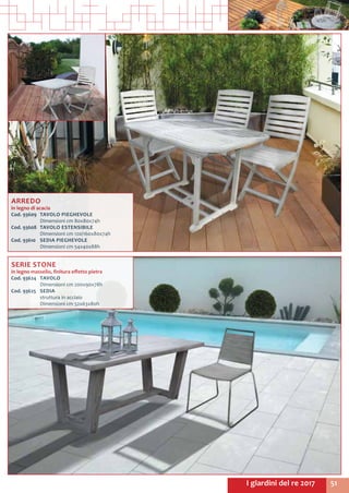 51I giardini del re 2017
ARREDO
in legno di acacia
Cod. 93609	 TAVOLO PIEGHEVOLE
	 Dimensioni cm 80x80x74h
Cod. 93608	 TAVOLO ESTENSIBILE
	 Dimensioni cm 120/160x80x74h
Cod. 93610	 SEDIA PIEGHEVOLE
	 Dimensioni cm 54x40x88h
SERIE STONE
in legno massello, finitura effetto pietra
Cod. 93624	 TAVOLO
	 Dimensioni cm 200x90x78h
Cod. 93625	 SEDIA
	 struttura in acciaio
	 Dimensioni cm 52x63x80h
 
