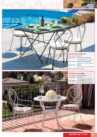 53I giardini del re 2017
ARREDO APOLLO
in acciaio verniciato
Cod. 10072	 TAVOLO PIEGHEVOLE
	 Dimensioni cm 120x75x74h
Cod. 10062	 TAVOLO PIEGHEVOLE
	 Dimensioni cm 140x80x74h
Cod. 10102	 SEDIA
	 Dimensioni cm 45x48x90h
per il cuscino vedi pag. 72
ARREDO NAOMI
in acciaio verniciato bianco
Cod. 10546	 TAVOLO
	 Dimensioni cm ø 80x75h
Cod. 10548	 POLTRONA con cuscino
	 Dimensioni cm ø 53x99h
 