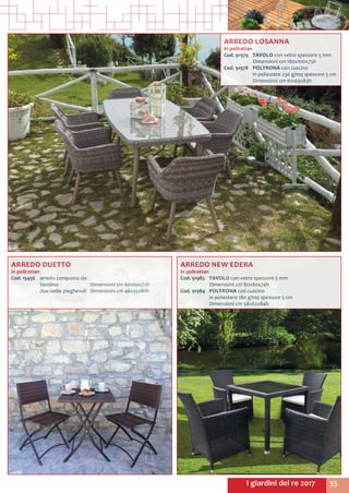 55I giardini del re 2017
ARREDO LOSANNA
in polirattan
Cod. 91979	 TAVOLO con vetro spessore 5 mm
	 Dimensioni cm 180x100x75h
Cod. 91978	 POLTRONA con cuscino
	 in poliestere 230 g/mq spessore 5 cm
	 Dimensioni cm 61x63x83h
ARREDO NEW EDERA
in polirattan
Cod. 91983	 TAVOLO con vetro spessore 5 mm
	 Dimensioni cm 80x80x74h
Cod. 91984	 POLTRONA con cuscino
	 in poliestere 180 g/mq spessore 5 cm
	 Dimensioni cm 58x62x84h
ARREDO DUETTO
in polirattan
Cod. 15456	 arredo composto da:
	 tavolino		 Dimensioni cm 60x60x72h
	 due sedie pieghevoli 	 Dimensioni cm 46x55x81h
 