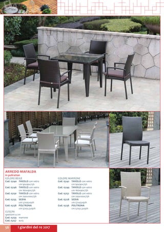 I giardini del re 201756
ARREDO MAFALDA
in polirattan
COLORE BEIGE
Cod. 15240	 TAVOLO con vetro
	 cm 90x90x75h
Cod. 15246	 TAVOLO con vetro
	 cm 160x90x75h
Cod. 15250	 TAVOLO con vetro
	 cm 200x100x75h
Cod. 15235	 SEDIA
	 cm 57x45x92h
Cod. 15238	 POLTRONA
	 cm 57x51,5x92h
CUSCINI
spessore 4 cm
Cod. 15259	marrone
Cod. 15257	ecrù
COLORE MARRONE
Cod. 15242	 TAVOLO con vetro
	 cm 90x90x75h
Cod. 15249	 TAVOLO con vetro
	 cm 160x90x75h
Cod. 15252	 TAVOLO con vetro
	 cm 200x100x75h
Cod. 15228	 SEDIA
	 cm 57x45x92h
Cod. 15236	 POLTRONA
	 cm 57x51,5x92h
 