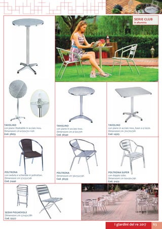 63I giardini del re 2017
POLTRONA SUPER
con doppio tubo.
Dimensioni cm 60x56x79h
Cod. 31433	
POLTRONA
Dimensioni cm 56x55x74h
Cod. 36539	
POLTRONA
con seduta e schienale in polirattan.
Dimensioni cm 57x55x74h
Cod. 31440	
SEDIA PIEGHEVOLE
Dimensioni cm 57x43x78h
Cod. 55577	
SERIE CLUB
in alluminio
TAVOLINO
con piano ribaltabile in acciaio inox.
Dimensioni cm ø 60x70÷110h
Cod. 38055	
TAVOLINO
con piano in acciaio inox.
Dimensioni cm ø 60x70h
Cod. 36540	
TAVOLINO
con piano in acciaio inox, base a 4 razze.
Dimensioni cm 70x70x70h
Cod. 14503	
 