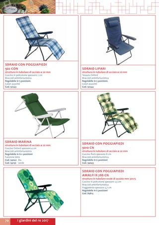 I giardini del re 201770
SDRAIO CON POGGIAPIEDI
AMALFI R 788 CN
struttura in tubolare ovale di acciaio mm 30x15
Cuscino in policotone spessore 2,5 cm
Braccioli antinfortunistica.
Poggiatesta spessore 5,7 cm
Regolabile in 6 posizioni
Cod. 89813
SDRAIO CON POGGIAPIEDI
902 CON
struttura in tubolare di acciaio ø 20 mm
Cuscino in policotone spessore 2 cm
Braccioli antinfortunistica.
Regolabile in 5 posizioni.
Colori assortiti
Cod. 92543
SDRAIO LIPARI
struttura in tubolare di acciaio ø 20 mm
Tessuto Oxford
Braccioli antinfortunistica.
Regolabile in 5 posizioni.
Colori assortiti
Cod. 92544	
SDRAIO CON POGGIAPIEDI
9010 CN
struttura in tubolare di acciaio ø 20 mm
Cuscino flock spessore 8 cm
Braccioli antinfortunistica.
Regolabile in 6 posizioni
Cod. 94043
SDRAIO MARINA
struttura in tubolare di acciaio ø 20 mm
Cuscino Oxford spessore 4 cm
Braccioli antinfortunistica.
Regolabile in 6+1 posizioni
Funzione letto
Cod. 94042	blu
Cod. 94150	verde
 