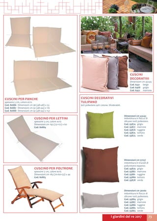 73I giardini del re 2017
CUSCINO PER POLTRONE
spessore 5 cm, colore ecrù
Dimensioni cm 183 (70+60+53) x 44
Cod. 80883	
CUSCINI
DECORATIVI
Dimensioni cm 45x45
Cod. 6431	beige
Cod. 6468	grigio
Cod. 6452	marrone
CUSCINI PER PANCHE
spessore 5 cm, colore ecrù
Cod. 80886	 Dimensioni cm 96 (48+48) x 53
Cod. 80887 	Dimensioni cm 92 (48+44) x 116
Cod. 80888	 Dimensioni cm 92 (48+44) x 152
CUSCINI DECORATIVI
TULIPANO
60% poliestere 40% cotone. Sfoderabili.
Dimensioni cm 57x57
imbottitura in trucioli di
poliuretano espanso.
Cod. 93879	grigio
Cod. 93882	marrone
Cod. 93881	ruggine
Cod. 93880	tortora
Cod. 93878	verde
Dimensioni cm 30x60
imbottitura in fiocco di
silicone 100% poliestere.
Cod. 93884	grigio
Cod. 93887	marrone
Cod. 93886	ruggine
Cod. 93885	tortora
Cod. 93883	verde
Dimensioni cm 43x43
imbottitura in fiocco di
silicone 100% poliestere.
Cod. 93874	grigio
Cod. 93877	marrone
Cod. 93876	ruggine
Cod. 93875	tortora
Cod. 93873	verde
CUSCINO PER LETTINI
spessore 5 cm, colore ecrù
Dimensioni cm 195 (73+122) x 60
Cod. 80884	
 