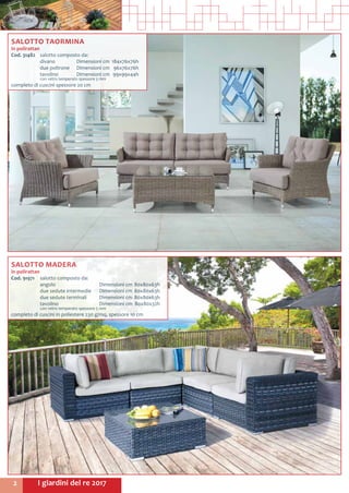 I giardini del re 20172
SALOTTO TAORMINA
in polirattan
Cod. 31482	 salotto composto da:
	 divano	 Dimensioni cm	 184x76x76h
	 due poltrone	 Dimensioni cm	 96x76x76h
	 tavolino 	 Dimensioni cm	 99x99x44h
	 con vetro temperato spessore 5 mm
completo di cuscini spessore 20 cm
SALOTTO MADERA
in polirattan
Cod. 91971	 salotto composto da:
	 angolo		 Dimensioni cm	80x80x63h
	 due sedute intermedie	 Dimensioni cm	80x80x63h
	 due sedute terminali	 Dimensioni cm	80x80x63h
	 tavolino		 Dimensioni cm	 80x80x32h
	 con vetro temperato spessore 5 mm
completo di cuscini in poliestere 230 g/mq, spessore 10 cm
 