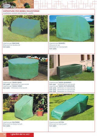 I giardini del re 201774
Copertura per PANCHINE
Dimensioni cm 160x80x75h
Cod. 59963	
Copertura per DONDOLI
Chiusura con zip.
Dimensioni cm 215x153x145h
Cod. 59964
COPERTURE PER MOBILI DA ESTERNO
in poliestere, resistenti alle intemperie. Lavabili.
Copertura per LETTINI
Dimensioni cm 200x75x40h
Cod. 59962
Copertura per POLTRONE
Dimensioni cm 65x65x110/150h
Cod. 59969
Copertura per TAVOLI QUADRATI
Cod. 15491	 Dimensioni cm 125x125x70h
Copertura per TAVOLI RETTANGOLARI
Cod. 13209	 Dimensioni cm 205x105x70h
Cod. 13204	 Dimensioni cm 150x100x70h
Cod. 13198	 Dimensioni cm 120x90x70h
Copertura per TAVOLI OVALI
Cod. 59966	 Dimensioni cm 230x110x70h
Copertura per TAVOLI TONDI
Cod. 59967	 Dimensioni cm ø 125x70h
 