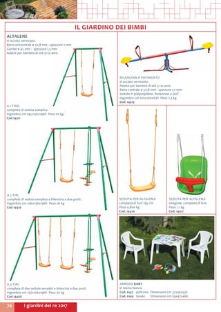 I giardini del re 201776
BILANCINA A PAVIMENTO
in acciaio verniciato.
Adatta per bambini di età 3÷10 anni.
Barra centrale ø 50,8 mm - spessore 1,2 mm
Sedute in polipropilene. Rotazione a 360°.
Ingombro cm 100x200x63h Peso 7,3 kg
Cod. 14413
A 2 TIRI
completa di seduta semplice e bilancina a due posti.
Ingombro cm 206x156x196h Peso 26 kg
Cod 14410	
A 1 TIRO
completa di seduta semplice.
Ingombro cm 145x156x196h Peso 20 kg
Cod 14411	
IL GIARDINO DEI BIMBI
A 3 TIRI
completa di due sedute semplici e bilancina a due posti.
Ingombro cm 297x156x196h Peso 30 kg
Cod 14408
SEDUTA PER ALTALENA
integrale, completa di funi.
Peso 1,1 kg
Cod. 14417
SEDUTA PER ALTALENA
completa di funi 195 cm
Peso 0,800 kg
Cod. 14420
ARREDO BABY
in resina bianca.
Cod. 6147	 poltrona	 Dimensioni cm 37x36x53h
Cod. 6149	 tavolo	 Dimensioni cm 59x47x46h
ALTALENE
in acciaio verniciato.
Barra orizzontale ø 50,8 mm - spessore 2 mm
Gambe ø 45 mm - spessore 1,5 mm
Adatte per bambini di età 3÷10 anni.
 