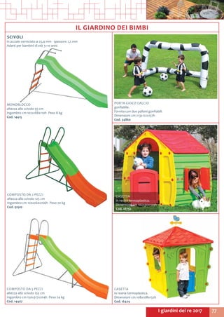 77I giardini del re 2017
IL GIARDINO DEI BIMBI
SCIVOLI
in acciaio verniciato ø 25,4 mm - spessore 1,2 mm
Adatti per bambini di età 3÷10 anni.
COMPOSTO DA 2 PEZZI
altezza allo scivolo 125 cm
Ingombro cm 120x260x166h Peso 20 kg
Cod. 91910
PORTA GIOCO CALCIO
gonfiabile.
Fornita con due palloni gonfiabili.
Dimensioni cm 213x122x137h
Cod. 34860
COMPOSTO DA 3 PEZZI
altezza allo scivolo 155 cm
Ingombro cm 150x317x204h Peso 24 kg
Cod. 14407
CASETTA
in resina termoplastica.
Dimensioni cm 108x108x152h
Cod. 16429
CASETTA
in resina termoplastica.
Dimensioni cm 102x90x109h
Cod. 18752
MONOBLOCCO
altezza allo scivolo 93 cm
Ingombro cm 102x188x110h Peso 8 kg
Cod. 14415
 