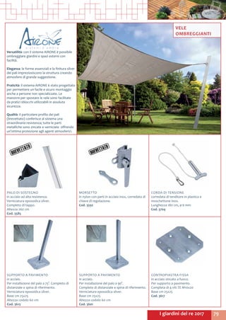79I giardini del re 2017
PALO DI SOSTEGNO
in acciaio ad alta resistenza.
Verniciatura epossidica silver.
Completo di tappo.
Altezza 260 cm
Cod. 3585
MORSETTO
in nylon con parti in acciaio inox, corredato di
chiave di regolazione.
Cod. 3592
CORDA DI TENSIONE
corredata di tenditore in plastica e
moschettone inox.
Lunghezza 180 cm, ø 6 mm
Cod. 3704
SUPPORTO A PAVIMENTO
in acciaio.
Per installazione del palo a 75°. Completo di
distanziale e spina di riferimento.
Verniciatura epossidica silver.
Base cm 25x25
Altezza codolo 60 cm
Cod. 3613
SUPPORTO A PAVIMENTO
in acciaio.
Per installazione del palo a 90°.
Completo di distanziale e spina di riferimento.
Verniciatura epossidica silver.
Base cm 25x25
Altezza codolo 60 cm
Cod. 3601
CONTROPIASTRA FISSA
in acciaio zincato a fuoco.
Per supporto a pavimento.
Completa di 4 viti TE M10x20
Base cm 25x25
Cod. 3617
Versatilità: con il sistema AIRONE è possibile
ombreggiare giardini e spazi esterni con
facilità.
Eleganza: le forme essenziali e la finitura silver
dei pali impreziosiscono la struttura creando
atmosfere di grande suggestione.
Praticità: il sistema AIRONE è stato progettato
per permettere un facile e sicuro montaggio
anche a persone non specializzate. Le
manovre per spostare le vele sono facilitate
da pratici sblocchi utilizzabili in assoluta
sicurezza.
Qualità: il particolare profilo dei pali
(brevettato) conferisce al sistema una
straordinaria resistenza; tutte le parti
metalliche sono zincate e verniciate offrendo
un’ottima protezione agli agenti atmosferici.
VELE
OMBREGGIANTI
 