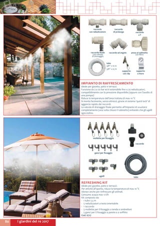 I giardini del re 201780
IMPIANTO DI RAFFRESCAMENTO
ideale per gazebo, patio e terrazzi.
Funziona da 3 a 20 bar ed è estensibile fino a 20 nebulizzatori,
compatibilmente con la pressione disponibile (oppure con l’ausilio di
una pompa).
Riduce la temperatura dell’area trattata di max 10 °C
Si monta facimente, senza attrezzi, grazie al sistema ‘quick lock’ di
aggancio rapido dei raccordi.
La valvola di drenaggio finale permette all’impianto di svuotarsi
completamente (una volta chiuso il rubinetto) evitando che gli ugelli
sgocciolino.
raccordo
di prolunga
raccordo ad angolo
raccordo
con nebulizzatore
supporto
con clip
supporto
a muro
tubo
3/8” x 10 m
3/8” x 25 m
raccordo
a T
raccordo finale
con valvola
di drenaggio
presa al rubinetto
con filtro
mollette per fissaggio
raccordo
tubougelli
ganci per fissaggio
ganci per fissaggio
REFRESHING KIT
ideale per gazebo, patio e terrazzi.
Per attività all’aperto, riduce la temperatura di max 10 °C
Idoneo anche per rinfrescare gli animali.
Consumo acqua max 12 l/h
Kit composto da:
-	 1 tubo 7,5 m	
-	 5 nebulizzatori a testa orientabile
-	 1 raccordo
-	 5 mollette per il fissaggio a tende e ombrelloni
-	 5 ganci per il fissaggio a parete e a soffitto
Cod. 6717
 