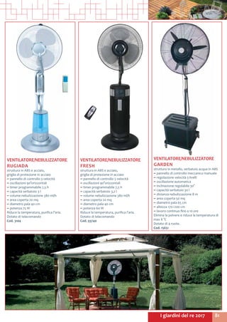 81I giardini del re 2017
VENTILATORE/NEBULIZZATORE
RUGIADA
struttura in ABS e acciaio,
griglia di protezione in acciaio
~~ pannello di controllo 3 velocità
~~ oscillazioni 90°orizzontali
~~ timer programmabile 7,5 h
~~ capacità serbatoio 3 l
~~ volume nebulizzazione 380 ml/h
~~ area coperta 20 mq
~~ diametro pala 40 cm
~~ potenza 75 W
Riduce la temperatura, purifica l’aria.
Dotato di telecomando
Cod. 3104
VENTILATORE/NEBULIZZATORE
FRESH
struttura in ABS e acciaio,
griglia di protezione in acciaio
~~ pannello di controllo 3 velocità
~~ oscillazioni 90°orizzontali
~~ timer programmabile 7,5 h
~~ capacità serbatoio 3,2 l
~~ volume nebulizzazione 380 ml/h
~~ area coperta 20 mq
~~ diametro pala 40 cm
~~ potenza 60 W
Riduce la temperatura, purifica l’aria.
Dotato di telecomando
Cod. 93740
VENTILATORE/NEBULIZZATORE
GARDEN
struttura in metallo, serbatoio acqua in ABS
~~ pannello di controllo meccanico manuale
~~ regolazione velocità 3 livelli
~~ oscillazione automatica
~~ inclinazione regolabile 30°
~~ capacità serbatoio 30 l
~~ distanza nebulizzazione 8 m
~~ area coperta 50 mq
~~ diametro pala 65 cm
~~ altezza 170÷200 cm
~~ lavoro continuo fino a 10 ore
Elimina la polvere e riduce la temperatura di
max 8 °C
Dotato di 4 ruote.
Cod. 15651
 