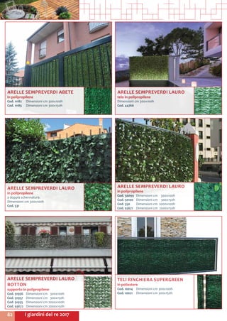 I giardini del re 201782
ARELLE SEMPREVERDI LAURO
in polipropilene
a doppia schermatura.
Dimensioni cm 300x100h
Cod. 531	
ARELLE SEMPREVERDI ABETE
in polipropilene
Cod. 11182	 Dimensioni cm 300x100h
Cod. 11185	 Dimensioni cm 300x150h
ARELLE SEMPREVERDI LAURO
BOTTON
supporto in polipropilene
Cod. 91956	 Dimensioni cm 300x100h
Cod. 91957	 Dimensioni cm 300x150h
Cod. 91955	 Dimensioni cm 2000x100h	
Cod. 93672	 Dimensioni cm 2000x150h	
ARELLE SEMPREVERDI LAURO
in polipropilene
Cod. 50099	 Dimensioni cm	 300x100h
Cod. 50100	 Dimensioni cm	 300x150h
Cod. 550	 Dimensioni cm	 2000x100h
Cod. 93671	 Dimensioni cm	 2000x150h
ARELLE SEMPREVERDI LAURO
telo in polipropilene
Dimensioni cm 300x100h
Cod. 44766
TELI RINGHIERA SUPERGREEN
in poliestere
Cod. 10014	 Dimensioni cm 300x100h
Cod. 10021	 Dimensioni cm 300x150h
 