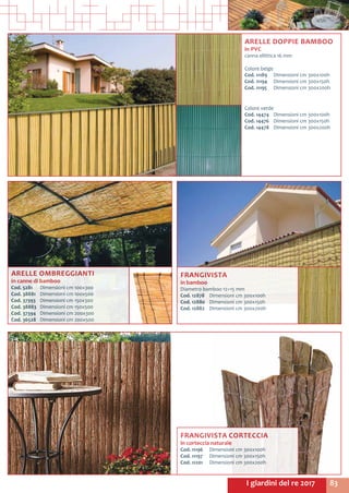 83I giardini del re 2017
ARELLE OMBREGGIANTI
in canne di bamboo
Cod. 5281	 Dimensioni cm 100x300
Cod. 38881	 Dimensioni cm 100x500
Cod. 37393	 Dimensioni cm 150x300
Cod. 38883	 Dimensioni cm 150x500
Cod. 37394	 Dimensioni cm 200x300
Cod. 36528	 Dimensioni cm 200x500
FRANGIVISTA CORTECCIA
in corteccia naturale
Cod. 11196	 Dimensioni cm 300x100h
Cod. 11197	 Dimensioni cm 300x150h
Cod. 11201	 Dimensioni cm 300x200h
FRANGIVISTA
in bamboo
Diametro bamboo 12÷15 mm
Cod. 12878	 Dimensioni cm 300x100h
Cod. 12880	 Dimensioni cm 300x150h
Cod. 12882	 Dimensioni cm 300x200h
ARELLE DOPPIE BAMBOO
in PVC
canna ellittica 16 mm
Colore beige
Cod. 11189	 Dimensioni cm 300x100h
Cod. 11194	 Dimensioni cm 300x150h
Cod. 11195	 Dimensioni cm 300x200h
Colore verde
Cod. 14474	 Dimensioni cm 300x100h
Cod. 14476	 Dimensioni cm 300x150h
Cod. 14478	 Dimensioni cm 300x200h
 