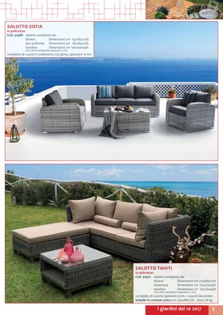 3I giardini del re 2017
SALOTTO SOFIA
in polirattan
Cod. 91988	 salotto composto da:
	 divano 	 Dimensioni cm	 192x85x73h
	 due poltrone	 Dimensioni cm	 80x85x73h
	 tavolino	 Dimensioni cm	100x50x44h
	 con vetro temperato spessore 5 mm
completo di cuscini in poliestere 230 g/mq, spessore 10 cm
SALOTTO TAHITI
in polirattan
Cod. 91977	 salotto composto da:
	 divano	 Dimensioni cm	225x85x72h
	 ottomana	 Dimensioni cm	115x70x42h
	 tavolino	 Dimensioni cm	 70x70x40h
	 con vetro temperato spessore 5 mm
completo di cuscini spessore 9 cm + cuscini decorativi
Imballo in cartone unico cm 230x88x75h - Peso 76 kg
 