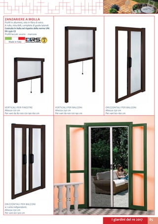 85I giardini del re 2017
ZANZARIERE A MOLLA
Profili in alluminio, rete in fibra di vetro.
A rullo, riducibili, complete di guide laterali.
Costruite in Italia nel rispetto delle norme UNI
EN 13561 CE
Profili laccati: avorio - marrone
VERTICALI PER FINESTRE
Altezza 170 cm
Per vani da 80-100-120-140-160 cm
VERTICALI PER BALCONI
Altezza 250 cm
Per vani da 100-120-140 cm
ORIZZONTALI PER BALCONI
Altezza 250 cm
Per vani 60÷160 cm
ORIZZONTALI PER BALCONI
a 2 ante indipendenti.
Altezza 250 cm
Per vani 60÷320 cm
Made in Italy
 