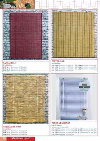 I giardini del re 201786
TAPPARELLE
in midollino
Cod. 93640	Dimensioni cm	 60x170h
Cod. 93641	Dimensioni cm	 80x170h
Cod. 93642	Dimensioni cm	100x170h
Cod. 93643	Dimensioni cm	100x250h
Cod. 93644	Dimensioni cm	120x250h
Cod. 93645	Dimensioni cm	150x250h
Cod. 93647	Dimensioni cm	200x300h
ARELLE CON TIRO
in bamboo
Cod. 10629	 Dimensioni cm	120x260h
Cod. 10630	 Dimensioni cm	150x300h
Cod. 10631	 Dimensioni cm	200x300h
TENDE VENEZIANE
in ABS bianco
lamelle 25 mm, orientabili
Cod. 13753	Dimensioni cm	 60x170h
Cod. 13762	Dimensioni cm	 80x170h
Cod. 13781	Dimensioni cm 100x170h
Cod. 15539	Dimensioni cm	 120x170h
Cod. 15534	Dimensioni cm	100x250h
Cod. 15536	Dimensioni cm	 120x250h
Cod. 15541	Dimensioni cm	140x250h
TAPPARELLE
in midollino
Cod. 15295	 Dimensioni cm	 60x170h
Cod. 15299	 Dimensioni cm	 80x170h
Cod. 15300	 Dimensioni cm	100x170h
 