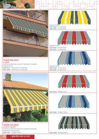 I giardini del re 201788
Cod. 14259	 Disegno P3011
Cod. 14238	 Disegno P6002
Cod. 14247	 Disegno P4032
TENDE DA SOLE
con bracci retrattili
struttura in alluminio, tessuto in poliestere 280 g/mq
Dimensioni cm 295x250h
Cod. 14253	 Disegno P3002
TENDE DA SOLE
a caduta
struttura in alluminio, tessuto in poliestere 280 g/mq
Disegno P6002
Cod. 14222	 Dimensioni cm 200x250h
Cod. 14204	 Dimensioni cm 300x250h
Disegno P3002
Cod. 14230	 cm 200x250h
Cod. 14216	 cm 300x250h
Disegno P4032
Cod. 14223	 cm 200x250h
Cod. 14210	 cm 300x250h
Disegno P3011
Cod. 14235	 cm 200x250h
Cod. 14217	 cm 300x250h
 