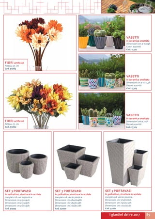 89I giardini del re 2017
SET 3 PORTAVASI
in polirattan, struttura in acciaio
completo di vasi in plastica.
Dimensioni cm 37x37x80h
Dimensioni cm 29x29x50h
Dimensioni cm 22x22x33h
Cod. 92001
FIORI artificiali
Altezza 75 cm
Cod. 59865	
SET 3 PORTAVASI
in polirattan, struttura in acciaio
completo di vasi in plastica.
Dimensioni cm 48x48x48h
Dimensioni cm 38x38x38h
Dimensioni cm 28x28x28h
Cod. 92000
SET 3 PORTAVASI
in polirattan, struttura in acciaio
completo di vasi in plastica.
Dimensioni cm ø 50x44h
Dimensioni cm ø 39x37h
Dimensioni cm ø 28x30h
Cod. 91999
VASETTI
in ceramica smaltata
Dimensioni cm ø 14x12,5h
Decori assortiti
Cod. 15303
VASETTI
in ceramica smaltata
Dimensioni cm ø 7x7h
Decori assortiti
Cod. 15305
VASETTI
in ceramica smaltata
Dimensioni cm ø 16x14h
Colori assortiti
Cod. 15307
FIORI artificiali
Altezza 75 cm
Cod. 59860	
 