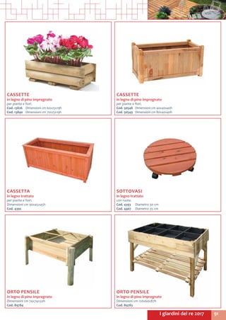 91I giardini del re 2017
CASSETTE
in legno di pino impregnato
per piante e fiori.
Cod. 13826	 Dimensioni cm 60x25x19h
Cod. 13840	 Dimensioni cm 70x25x19h
CASSETTE
in legno di pino impregnato
per piante e fiori.
Cod. 50548	 Dimensioni cm 40x40x40h
Cod. 50549	 Dimensioni cm 80x40x40h
CASSETTA
in legno trattato
per piante e fiori.
Dimensioni cm 90x45x45h
Cod. 4392
SOTTOVASI
in legno trattato
con ruote.
Cod. 4393	 Diametro 30 cm
Cod. 4407	 Diametro 35 cm
ORTO PENSILE
in legno di pino impregnato
Dimensioni cm 120x60x87h
Cod. 89783
ORTO PENSILE
in legno di pino impregnato
Dimensioni cm 74x74x50h
Cod. 89784
 