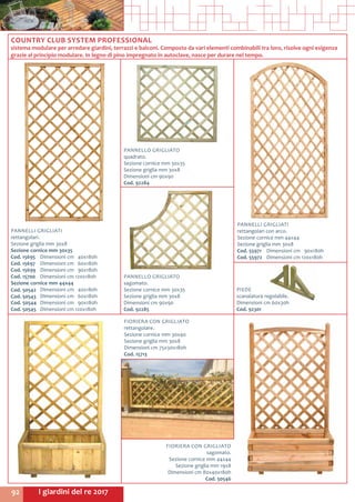 I giardini del re 201792
COUNTRY CLUB SYSTEM PROFESSIONAL
sistema modulare per arredare giardini, terrazzi e balconi. Composto da vari elementi combinabili tra loro, risolve ogni esigenza
grazie al principio modulare. In legno di pino impregnato in autoclave, nasce per durare nel tempo.
PANNELLI GRIGLIATI
rettangolari.
Sezione griglia mm 30x8
Sezione cornice mm 30x35
Cod. 15695	 Dimensioni cm 40x180h
Cod. 15697	 Dimensioni cm 60x180h
Cod. 15699	 Dimensioni cm 90x180h
Cod. 15700	 Dimensioni cm 120x180h
Sezione cornice mm 44x44
Cod. 50542	 Dimensioni cm 40x180h
Cod. 50543	 Dimensioni cm 60x180h
Cod. 50544	 Dimensioni cm 90x180h
Cod. 50545	 Dimensioni cm 120x180h
FIORIERA CON GRIGLIATO
sagomato.
Sezione cornice mm 44x44
Sezione griglia mm 19x8
Dimensioni cm 80x40x180h
Cod. 50546
FIORIERA CON GRIGLIATO
rettangolare.
Sezione cornice mm 30x40
Sezione griglia mm 30x8
Dimensioni cm 75x30x180h
Cod. 15713
PANNELLO GRIGLIATO
quadrato.
Sezione cornice mm 30x35
Sezione griglia mm 30x8
Dimensioni cm 90x90
Cod. 92284
PANNELLO GRIGLIATO
sagomato.
Sezione cornice mm 30x35
Sezione griglia mm 30x8
Dimensioni cm 90x90
Cod. 92285
PANNELLI GRIGLIATI
rettangolari con arco.
Sezione cornice mm 44x44
Sezione griglia mm 30x8
Cod. 55971	 Dimensioni cm 90x180h
Cod. 55972	 Dimensioni cm 120x180h
PIEDE
scanalatura regolabile.
Dimensioni cm 60x30h
Cod. 92301
 