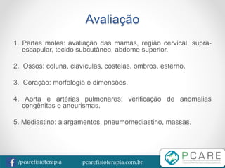 pcarefisioterapia.com.br/pcarefisioterapia
Avaliação
1. Partes moles: avaliação das mamas, região cervical, supra-
escapular, tecido subcutâneo, abdome superior.
2. Ossos: coluna, clavículas, costelas, ombros, esterno.
3. Coração: morfologia e dimensões.
4. Aorta e artérias pulmonares: verificação de anomalias
congênitas e aneurismas.
5. Mediastino: alargamentos, pneumomediastino, massas.
 