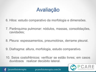 pcarefisioterapia.com.br/pcarefisioterapia
Avaliação
6. Hilos: estudo comparativo da morfologia e dimensões.
7. Parênquima pulmonar: nódulos, massas, consolidações,
cavidades;
8. Pleura: espessamentos, pneumotórax, derrame pleural.
9. Diafragma: altura, morfologia, estudo comparativo.
10. Seios costofrênicos: verificar se estão livres; em casos
duvidosos realizar decúbito lateral.
 