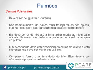 pcarefisioterapia.com.br/pcarefisioterapia
Pulmões
Campos Pulmonares
• Devem ser de igual transparência.
• São habitualmente um pouco mais transparentes nos ápices,
que nas bases e a sua transparência deve ser homogênea;
• Ela deve correr do hilo até a linha axilar média ao nível da 6
costela. Se ela estiver deslocada, pode ser um sinal de colapso
do pulmão.
• O hilo esquerdo deve estar posicionado acima do direito e esta
diferença não deve ser maior que 2,5 cm.
• Compare a forma e a densidade do hilo. Eles devem ser
côncavos e possuir aparência similar.
 