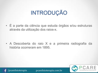 pcarefisioterapia.com.br/pcarefisioterapia
INTRODUÇÃO
• É a parte da ciência que estuda órgãos e/ou estruturas
através da utilização dos raios-x.
• A Descoberta do raio X e a primeira radiografia da
história ocorreram em 1895.
 